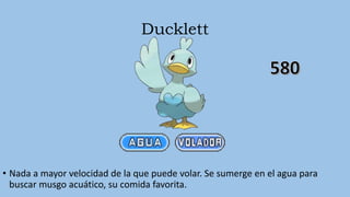 Ducklett
• Nada a mayor velocidad de la que puede volar. Se sumerge en el agua para
buscar musgo acuático, su comida favorita.
 
