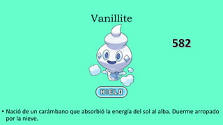 Vanillite
• Nació de un carámbano que absorbió la energía del sol al alba. Duerme arropado
por la nieve.
 