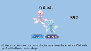 Frillish
• Rodea a sus presas con sus tentáculos, las entumece y las arrastra a 8000 m de
profundidad hasta que las ahoga.
 
