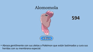 Alomomola
• Abraza gentilmente con sus aletas a Pokémon que están lastimados y cura sus
heridas con su membrana especial.
 