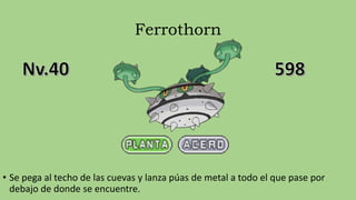 Ferrothorn
• Se pega al techo de las cuevas y lanza púas de metal a todo el que pase por
debajo de donde se encuentre.
 