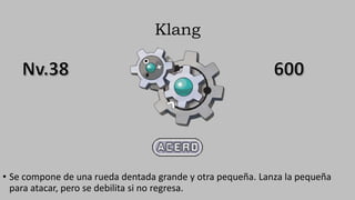 Klang
• Se compone de una rueda dentada grande y otra pequeña. Lanza la pequeña
para atacar, pero se debilita si no regresa.
 