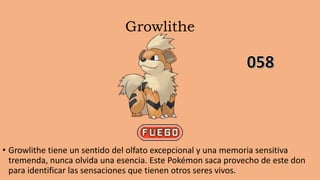 Growlithe
• Growlithe tiene un sentido del olfato excepcional y una memoria sensitiva
tremenda, nunca olvida una esencia. Este Pokémon saca provecho de este don
para identificar las sensaciones que tienen otros seres vivos.
 
