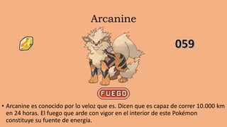 Arcanine
• Arcanine es conocido por lo veloz que es. Dicen que es capaz de correr 10.000 km
en 24 horas. El fuego que arde con vigor en el interior de este Pokémon
constituye su fuente de energía.
 