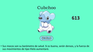 Cubchoo
• Sus mocos son su barómetro de salud. Si es buena, serán densos, y la fuerza de
sus movimientos de tipo Hielo aumentará.
 