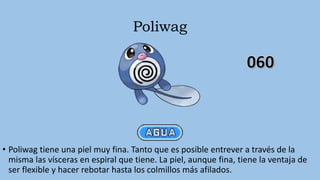 Poliwag
• Poliwag tiene una piel muy fina. Tanto que es posible entrever a través de la
misma las vísceras en espiral que tiene. La piel, aunque fina, tiene la ventaja de
ser flexible y hacer rebotar hasta los colmillos más afilados.
 