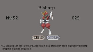 Bisharp
• Su séquito son los Pawniard. Acorralan a su presa con todo el grupo y Bisharp
propina el golpe de gracia.
 