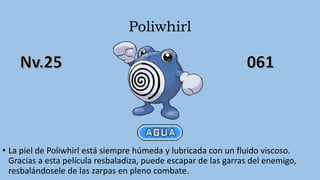 Poliwhirl
• La piel de Poliwhirl está siempre húmeda y lubricada con un fluido viscoso.
Gracias a esta película resbaladiza, puede escapar de las garras del enemigo,
resbalándosele de las zarpas en pleno combate.
 