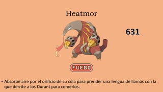 Heatmor
• Absorbe aire por el orificio de su cola para prender una lengua de llamas con la
que derrite a los Durant para comerlos.
 