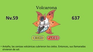 Volcarona
• Antaño, las cenizas volcánicas cubrieron los cielos. Entonces, sus llamaradas
sirvieron de sol.
 