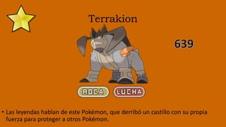Terrakion
• Las leyendas hablan de este Pokémon, que derribó un castillo con su propia
fuerza para proteger a otros Pokémon.
 