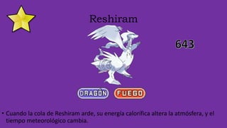 Reshiram
• Cuando la cola de Reshiram arde, su energía calorífica altera la atmósfera, y el
tiempo meteorológico cambia.
 