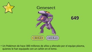 Genesect
• Un Pokémon de hace 300 millones de años y alterado por el equipo plasma,
quienes le han equipado con un cañón en el lomo.
 