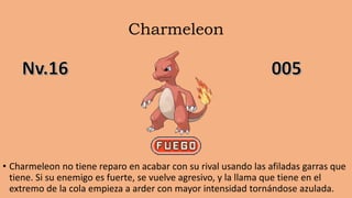 Charmeleon
• Charmeleon no tiene reparo en acabar con su rival usando las afiladas garras que
tiene. Si su enemigo es fuerte, se vuelve agresivo, y la llama que tiene en el
extremo de la cola empieza a arder con mayor intensidad tornándose azulada.
 