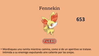 Fennekin
• Mordisquea una ramita mientras camina, como si de un aperitivo se tratase.
Intimida a su enemigo expulsando aire caliente por las orejas.
 