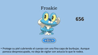 Froakie
• Protege su piel cubriendo el cuerpo con una fina capa de burbujas. Aunque
parezca despreocupado, no deja de vigilar con astucia lo que le rodea.
 