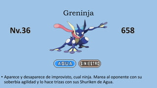 Greninja
• Aparece y desaparece de improvisto, cual ninja. Marea al oponente con su
soberbia agilidad y lo hace trizas con sus Shuriken de Agua.
 