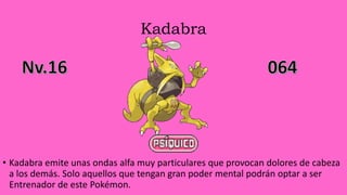 Kadabra
• Kadabra emite unas ondas alfa muy particulares que provocan dolores de cabeza
a los demás. Solo aquellos que tengan gran poder mental podrán optar a ser
Entrenador de este Pokémon.
 