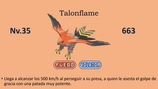 Talonflame
• Llega a alcanzar los 500 km/h al perseguir a su presa, a quien le asesta el golpe de
gracia con una patada muy potente.
 