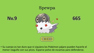 Spewpa
• Su cuerpo es tan duro que ni siquiera los Pokémon pájaro pueden hacerle el
menor rasguño con sus picos. Esparce polvo de escamas para defenderse.
 