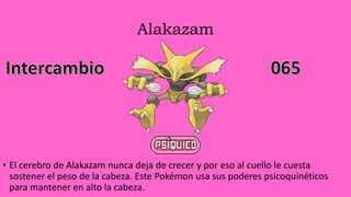 Alakazam
• El cerebro de Alakazam nunca deja de crecer y por eso al cuello le cuesta
sostener el peso de la cabeza. Este Pokémon usa sus poderes psicoquinéticos
para mantener en alto la cabeza.
 