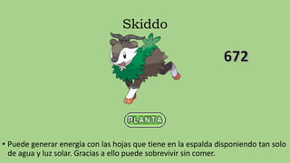 Skiddo
• Puede generar energía con las hojas que tiene en la espalda disponiendo tan solo
de agua y luz solar. Gracias a ello puede sobrevivir sin comer.
 