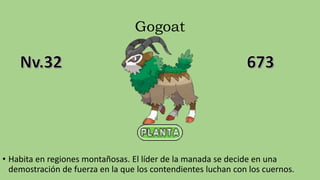 Gogoat
• Habita en regiones montañosas. El líder de la manada se decide en una
demostración de fuerza en la que los contendientes luchan con los cuernos.
 