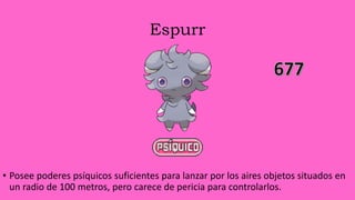Espurr
• Posee poderes psíquicos suficientes para lanzar por los aires objetos situados en
un radio de 100 metros, pero carece de pericia para controlarlos.
 