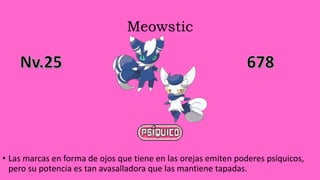 Meowstic
• Las marcas en forma de ojos que tiene en las orejas emiten poderes psíquicos,
pero su potencia es tan avasalladora que las mantiene tapadas.
 