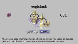 Aegislash
• Al parecer, puede intuir si un humano tiene madera de rey. Según se dice, las
personas que obtuvieron su reconocimiento acabaron siendo reyes.
 