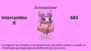 Aromatisse
• La fragancia que despide es tan potente que solo podría caminar a su lado un
Entrenador que tenga especial predilección por ese aroma.
 