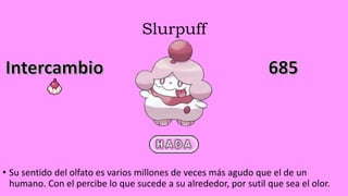 Slurpuff
• Su sentido del olfato es varios millones de veces más agudo que el de un
humano. Con el percibe lo que sucede a su alrededor, por sutil que sea el olor.
 