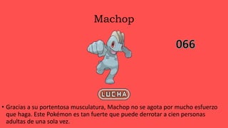 Machop
• Gracias a su portentosa musculatura, Machop no se agota por mucho esfuerzo
que haga. Este Pokémon es tan fuerte que puede derrotar a cien personas
adultas de una sola vez.
 