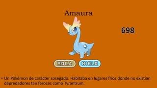 Amaura
• Un Pokémon de carácter sosegado. Habitaba en lugares fríos donde no existían
depredadores tan feroces como Tyrantrum.
 