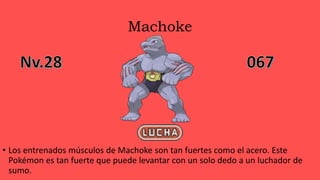 Machoke
• Los entrenados músculos de Machoke son tan fuertes como el acero. Este
Pokémon es tan fuerte que puede levantar con un solo dedo a un luchador de
sumo.
 