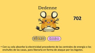Dedenne
• Con su cola absorbe la electricidad procedente de las centrales de energía o los
enchufes de las casas, para liberarla en forma de ataque por los bigotes.
 