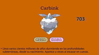 Carbink
• Lleva varios cientos millones de años durmiendo en las profundidades
subterráneas, desde su nacimiento. Aparece a veces al excavar en cuevas.
 