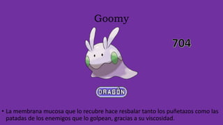 Goomy
• La membrana mucosa que lo recubre hace resbalar tanto los puñetazos como las
patadas de los enemigos que lo golpean, gracias a su viscosidad.
 