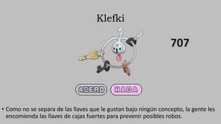 Klefki
• Como no se separa de las llaves que le gustan bajo ningún concepto, la gente les
encomienda las llaves de cajas fuertes para prevenir posibles robos.
 