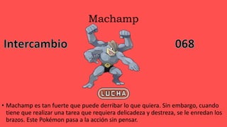 Machamp
• Machamp es tan fuerte que puede derribar lo que quiera. Sin embargo, cuando
tiene que realizar una tarea que requiera delicadeza y destreza, se le enredan los
brazos. Este Pokémon pasa a la acción sin pensar.
 
