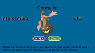 Gourgeist
• Atrapa a su presa con los brazos, que parecen formar sendas matas de pelo, y
entona una alegre canción mientras se regodea con su sufrimiento.
 