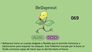 Bellsprout
• Bellsprout tiene un cuerpo delgado y flexible que le permite inclinarse y
balancearse para esquivar los ataques. Este Pokémon escupe por la boca un
fluido corrosivo capaz de hacer que se derrita hasta el hierro.
 