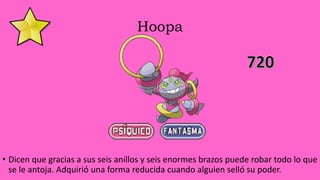 Hoopa
• Dicen que gracias a sus seis anillos y seis enormes brazos puede robar todo lo que
se le antoja. Adquirió una forma reducida cuando alguien selló su poder.
 