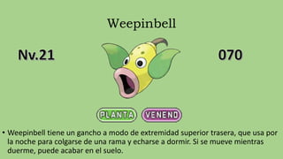 Weepinbell
• Weepinbell tiene un gancho a modo de extremidad superior trasera, que usa por
la noche para colgarse de una rama y echarse a dormir. Si se mueve mientras
duerme, puede acabar en el suelo.
 