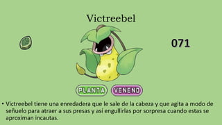 Victreebel
• Victreebel tiene una enredadera que le sale de la cabeza y que agita a modo de
señuelo para atraer a sus presas y así engullirlas por sorpresa cuando estas se
aproximan incautas.
 