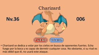 Charizard
• Charizard se dedica a volar por los cielos en busca de oponentes fuertes. Echa
fuego por la boca y es capaz de derretir cualquier cosa. No obstante, si su rival es
más débil que él, no usará este ataque.
 