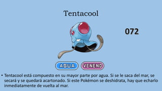 Tentacool
• Tentacool está compuesto en su mayor parte por agua. Si se le saca del mar, se
secará y se quedará acartonado. Si este Pokémon se deshidrata, hay que echarlo
inmediatamente de vuelta al mar.
 