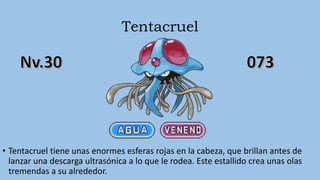 Tentacruel
• Tentacruel tiene unas enormes esferas rojas en la cabeza, que brillan antes de
lanzar una descarga ultrasónica a lo que le rodea. Este estallido crea unas olas
tremendas a su alrededor.
 