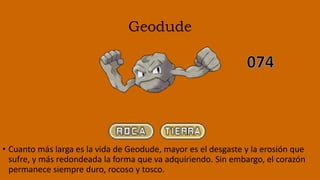 Geodude
• Cuanto más larga es la vida de Geodude, mayor es el desgaste y la erosión que
sufre, y más redondeada la forma que va adquiriendo. Sin embargo, el corazón
permanece siempre duro, rocoso y tosco.
 