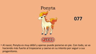 Ponyta
• Al nacer, Ponyta es muy débil y apenas puede ponerse en pie. Con todo, se va
haciendo más fuerte al tropezarse y caerse en su intento por seguir a sus
progenitores.
 